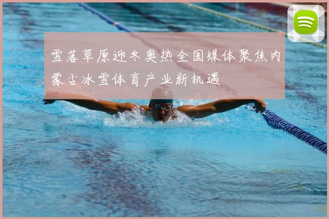 雪落草原迎冬奥热全国媒体聚焦内蒙古冰雪体育产业新机遇