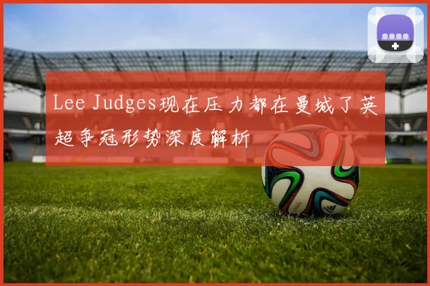 Lee Judges现在压力都在曼城了英超争冠形势深度解析