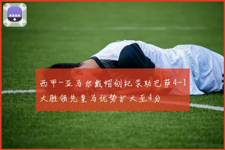 西甲-亚马尔戴帽创纪录助巴萨4-1大胜领先皇马优势扩大至4分