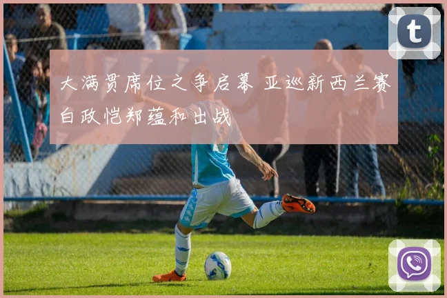 大满贯席位之争启幕 亚巡新西兰赛白政恺郑蕴和出战