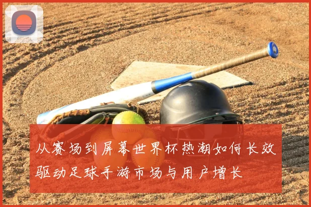从赛场到屏幕世界杯热潮如何长效驱动足球手游市场与用户增长