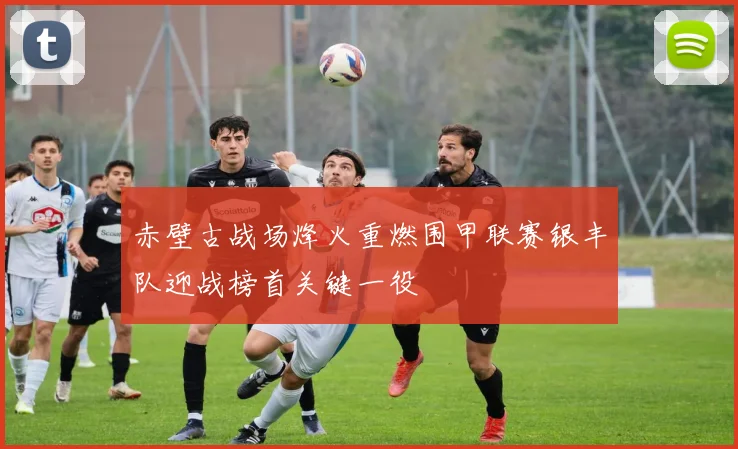 赤壁古战场烽火重燃围甲联赛银丰队迎战榜首关键一役