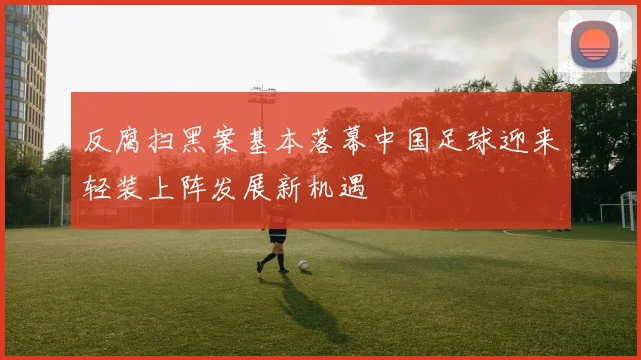 反腐扫黑案基本落幕中国足球迎来轻装上阵发展新机遇