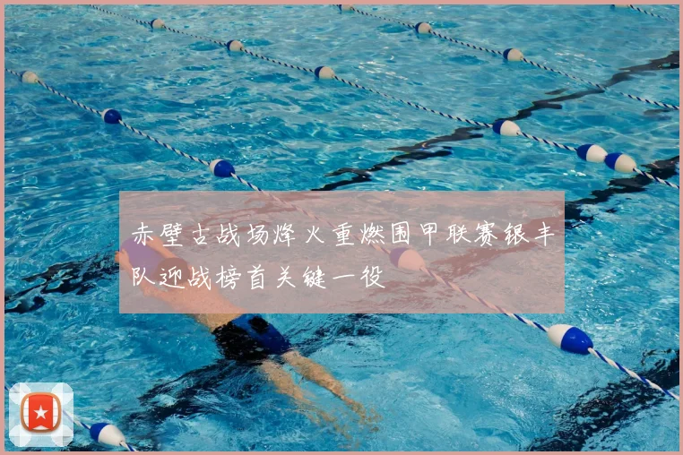 赤壁古战场烽火重燃围甲联赛银丰队迎战榜首关键一役