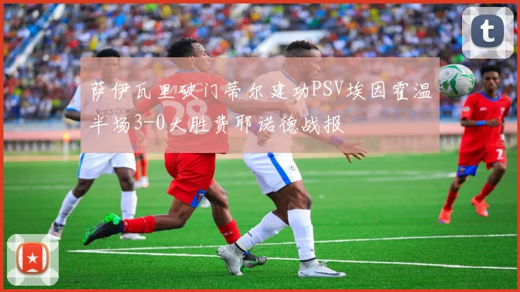 萨伊瓦里破门蒂尔建功PSV埃因霍温半场3-0大胜费耶诺德战报