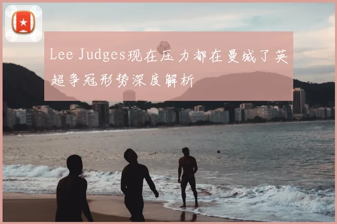 Lee Judges现在压力都在曼城了英超争冠形势深度解析