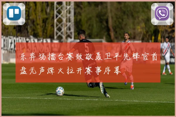 乐弈场擂台赛致敬聂卫平先锋官首盘无声烽火拉开赛事序幕