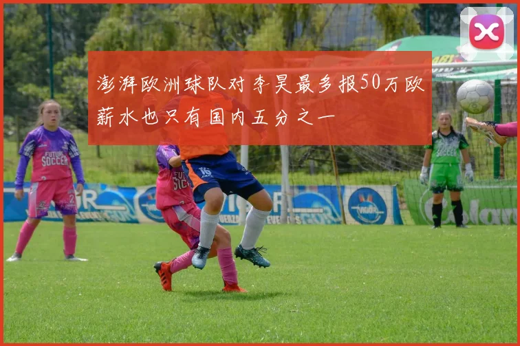 澎湃欧洲球队对李昊最多报50万欧薪水也只有国内五分之一