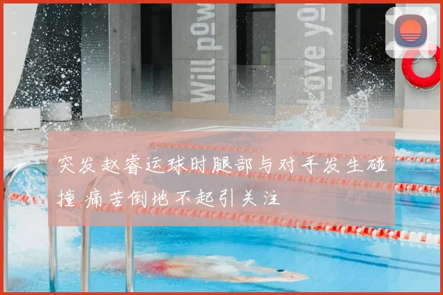 突发赵睿运球时腿部与对手发生碰撞 痛苦倒地不起引关注