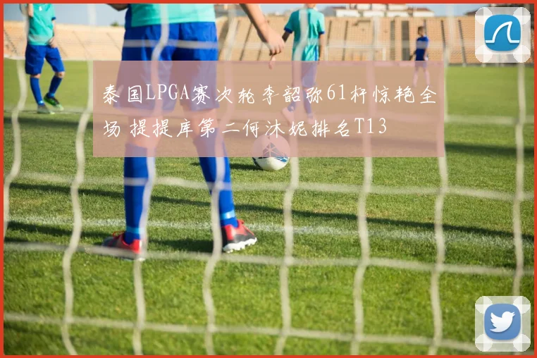 泰国LPGA赛次轮李韶弥61杆惊艳全场 提提库第二何沐妮排名T13
