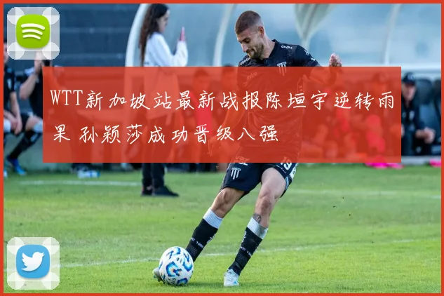 WTT新加坡站最新战报陈垣宇逆转雨果 孙颖莎成功晋级八强